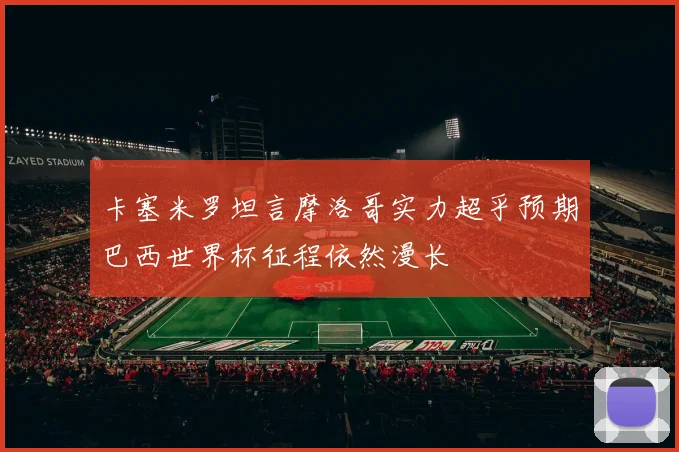 卡塞米罗坦言摩洛哥实力超乎预期巴西世界杯征程依然漫长