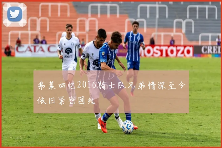 弗莱回忆2016骑士队兄弟情深至今依旧紧密团结
