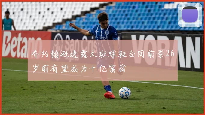 乔约翰逊透露文班球鞋合同前景26岁前有望成为十亿富翁