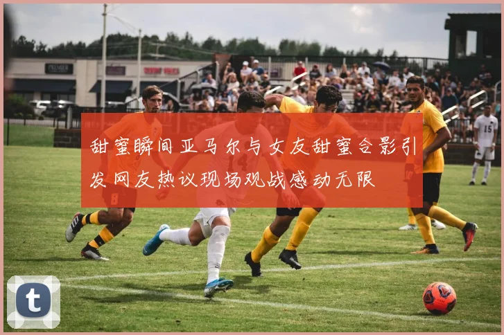 甜蜜瞬间亚马尔与女友甜蜜合影引发网友热议现场观战感动无限