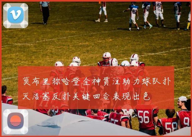 莫布里称哈登全神贯注助力球队扑灭活塞反扑关键回合表现出色