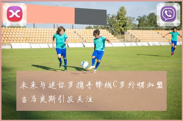 未来与迷你罗携手锋线C罗外甥加盟吉马良斯引发关注