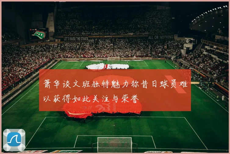 萧华谈文班独特魅力称昔日球员难以获得如此关注与荣誉