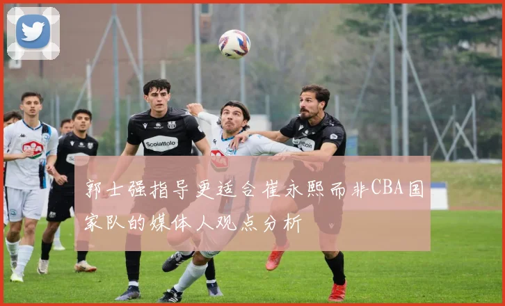 郭士强指导更适合崔永熙而非CBA国家队的媒体人观点分析