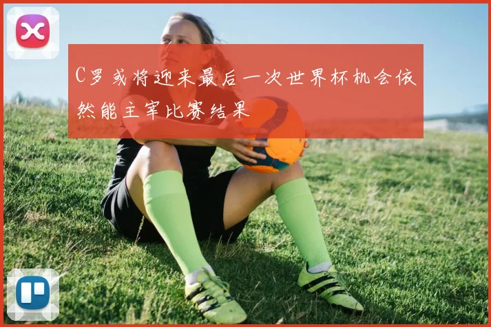 C罗或将迎来最后一次世界杯机会依然能主宰比赛结果