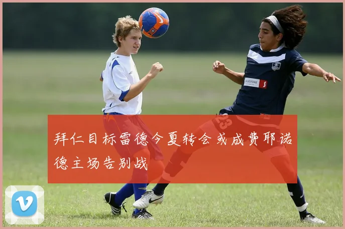 拜仁目标雷德今夏转会或成费耶诺德主场告别战