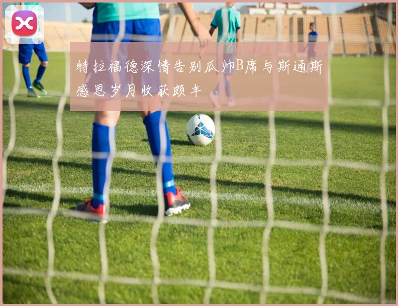 特拉福德深情告别瓜帅B席与斯通斯感恩岁月收获颇丰