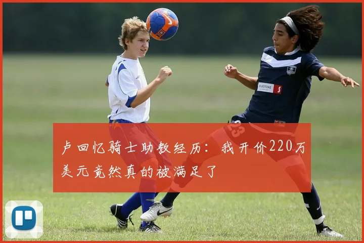 卢回忆骑士助教经历：我开价220万美元竟然真的被满足了