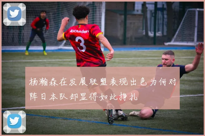 杨瀚森在发展联盟表现出色为何对阵日本队却显得如此挣扎