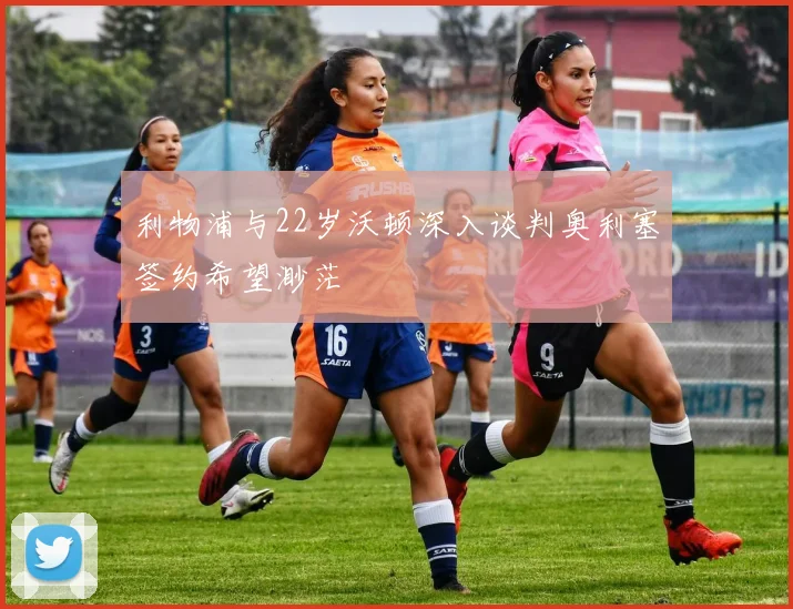 利物浦与22岁沃顿深入谈判奥利塞签约希望渺茫